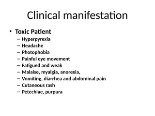 Clinical manifestation
• Toxic Patient
– Hyperpyrexia
– Headache
– Photophobia
– Painful eye movement
– Fatigued and weak
– Malaise, myalgia, anorexia,
– Vomiting, diarrhea and abdominal pain
– Cutaneous rash
– Petechiae, purpura
 
