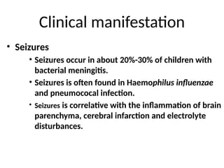 Clinical manifestation
• Seizures
• Seizures occur in about 20%-30% of children with
bacterial meningitis.
• Seizures is often found in Haemophilus influenzae
and pneumococal infection.
• Seizures is correlative with the inflammation of brain
parenchyma, cerebral infarction and electrolyte
disturbances.
 