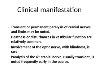 Clinical manifestation
– Transient or permanent paralysis of cranial nerves
and limbs may be noted.
– Deafness or disturbances in vestibular function are
relatively common.
– Involvement of the optic nerve, with blindness, is
rare.
– Paralysis of the 6th
cranial nerve, usually transient, is
noted frequently early in the course.
 