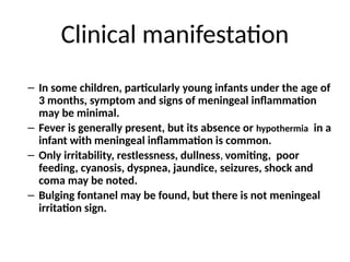 Clinical manifestation
– In some children, particularly young infants under the age of
3 months, symptom and signs of meningeal inflammation
may be minimal.
– Fever is generally present, but its absence or hypothermia in a
infant with meningeal inflammation is common.
– Only irritability, restlessness, dullness, vomiting, poor
feeding, cyanosis, dyspnea, jaundice, seizures, shock and
coma may be noted.
– Bulging fontanel may be found, but there is not meningeal
irritation sign.
 