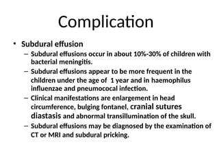 Complication
• Subdural effusion
– Subdural effusions occur in about 10%-30% of children with
bacterial meningitis.
– Subdural effusions appear to be more frequent in the
children under the age of 1 year and in haemophilus
influenzae and pneumococal infection.
– Clinical manifestations are enlargement in head
circumference, bulging fontanel, cranial sutures
diastasis and abnormal transillumination of the skull.
– Subdural effusions may be diagnosed by the examination of
CT or MRI and subdural pricking.
 