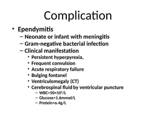 Complication
• Ependymitis
– Neonate or infant with meningitis
– Gram-negative bacterial infection
– Clinical manifestation
• Persistent hyperpyrexia,
• Frequent convulsion
• Acute respiratory failure
• Bulging fontanel
• Ventriculomegaly (CT)
• Cerebrospinal fluid by ventricular puncture
– WBC>50×109
/L
– Glucose<1.6mmol/L
– Protein>o.4g/L
 