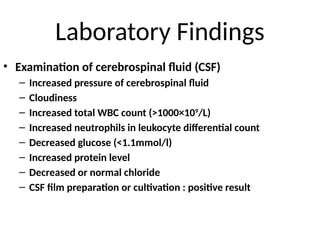 Laboratory Findings
• Examination of cerebrospinal fluid (CSF)
– Increased pressure of cerebrospinal fluid
– Cloudiness
– Increased total WBC count (>1000×109
/L)
– Increased neutrophils in leukocyte differential count
– Decreased glucose (<1.1mmol/l)
– Increased protein level
– Decreased or normal chloride
– CSF film preparation or cultivation : positive result
 