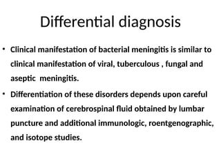 Differential diagnosis
• Clinical manifestation of bacterial meningitis is similar to
clinical manifestation of viral, tuberculous , fungal and
aseptic meningitis.
• Differentiation of these disorders depends upon careful
examination of cerebrospinal fluid obtained by lumbar
puncture and additional immunologic, roentgenographic,
and isotope studies.
 