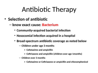 Antibiotic Therapy
• Selection of antibiotic
– know exact cause: Bacterium
• Community-acquired bacterial infection
• Nosocomial infection acquired in a hospital
• Broad-spectrum antibiotic coverage as noted below
– Children under age 3 months
» Cefotaxime and ampicillin
» Ceftriaxone and ampicillin (children over age 1months)
– Children over 3 months
» Cefotaxime or Ceftriaxone or ampicillin and chloramphenicol
 