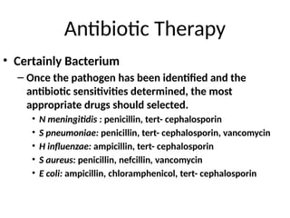 Antibiotic Therapy
• Certainly Bacterium
– Once the pathogen has been identified and the
antibiotic sensitivities determined, the most
appropriate drugs should selected.
• N meningitidis : penicillin, tert- cephalosporin
• S pneumoniae: penicillin, tert- cephalosporin, vancomycin
• H influenzae: ampicillin, tert- cephalosporin
• S aureus: penicillin, nefcillin, vancomycin
• E coli: ampicillin, chloramphenicol, tert- cephalosporin
 