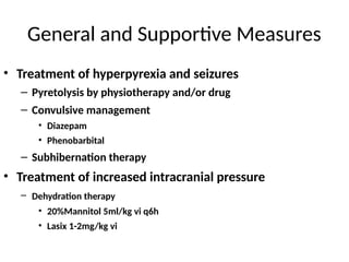 General and Supportive Measures
• Treatment of hyperpyrexia and seizures
– Pyretolysis by physiotherapy and/or drug
– Convulsive management
• Diazepam
• Phenobarbital
– Subhibernation therapy
• Treatment of increased intracranial pressure
– Dehydration therapy
• 20%Mannitol 5ml/kg vi q6h
• Lasix 1-2mg/kg vi
 