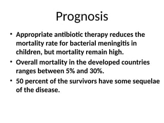 Prognosis
• Appropriate antibiotic therapy reduces the
mortality rate for bacterial meningitis in
children, but mortality remain high.
• Overall mortality in the developed countries
ranges between 5% and 30%.
• 50 percent of the survivors have some sequelae
of the disease.
 