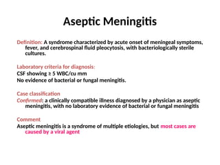 Aseptic Meningitis
Definition: A syndrome characterized by acute onset of meningeal symptoms,
fever, and cerebrospinal fluid pleocytosis, with bacteriologically sterile
cultures.
Laboratory criteria for diagnosis:
CSF showing ≥ 5 WBC/cu mm
No evidence of bacterial or fungal meningitis.
Case classification
Confirmed: a clinically compatible illness diagnosed by a physician as aseptic
meningitis, with no laboratory evidence of bacterial or fungal meningitis
Comment
Aseptic meningitis is a syndrome of multiple etiologies, but most cases are
caused by a viral agent
 