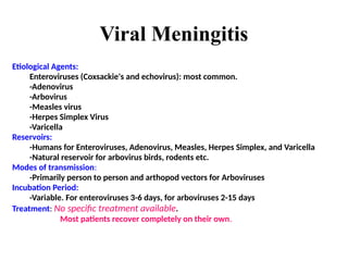 Viral Meningitis
Etiological Agents:
Enteroviruses (Coxsackie's and echovirus): most common.
-Adenovirus
-Arbovirus
-Measles virus
-Herpes Simplex Virus
-Varicella
Reservoirs:
-Humans for Enteroviruses, Adenovirus, Measles, Herpes Simplex, and Varicella
-Natural reservoir for arbovirus birds, rodents etc.
Modes of transmission:
-Primarily person to person and arthopod vectors for Arboviruses
Incubation Period:
-Variable. For enteroviruses 3-6 days, for arboviruses 2-15 days
Treatment: No specific treatment available.
Most patients recover completely on their own.
 