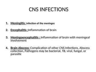 CNS INFECTIONS
1. Meningitis: Infection of the meninges
2. Encephalitis :Inflammation of brain
3. Meningoencephalitis : Inflammation of brain with meningeal
involvement
4. Brain Abscess: Complication of other CNS Infections, Abscess
collection, Pathogens may be bacterial, TB, viral, fungal, or
parasitic
 