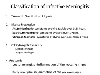 Classification of Infective Meningitis
1. Taxonomic Classification of Agents
2. Disease Progression
Acute Meningitis- symptoms evolving rapidly over 1-24 hours,
Sub-acute Meningitis- symptoms evolving over 1-7days,
Chronic Meningitis- symptoms evolving over more than 1 week
3. CSF Cytology & Chemistry
Septic Meningitis
Aseptic Meningitis
4. Anatomic
Leptomeningitis - inflammation of the leptomeninges
Pachymeningitis - inflammation of the pachymeninges
 