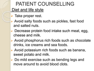 PATIENT COUNSELLING
Diet and life style
 Take proper rest.
 Avoid salty foods such as pickles, fast food
and salted nuts.
 Decrease protein food intake such meat, egg,
cheese and milk.
 Avoid phosphorus rich foods such as chocolate
drinks, ice creams and sea foods.
 Avoid potassium rich foods such as banana,
sweet potato and milk.
 Do mild exercise such as bending legs and
move around to avoid blood clots.
 