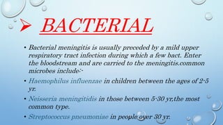  BACTERIAL
• Bacterial meningitis is usually preceded by a mild upper
respiratory tract infection during which a few bact. Enter
the bloodstream and are carried to the meningitis.common
microbes include:-
• Haemophilus influenzae in children between the ages of 2-5
yr.
• Neisseria meningitidis in those between 5-30 yr,the most
common type.
• Streptococcus pneumoniae in people over 30 yr.
 