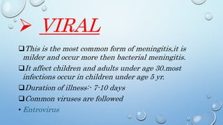  VIRAL
This is the most common form of meningitis,it is
milder and occur more then bacterial meningitis.
It affect children and adults under age 30.most
infections occur in children under age 5 yr.
Duration of illness:- 7-10 days
Common viruses are followed
• Entrovirus
 