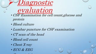  Diagnostic
evaluation• CSF Examination for cell count,glucose and
protein
• Blood culture
• Lumbar puncture for CSF examination
• CT scan of the head
• Blood cell count
• Chest X-ray
• ECG & EEG
 