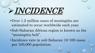 INCIDENCE
•Over 1.2 million cases of meningitis are
estimated to occur worldwide each year.
•Sub-Saharan African region is known as the
“meningitis belt”.
•Incidence rate in sub-Saharan 10-100 cases
per 100,000 population.
 