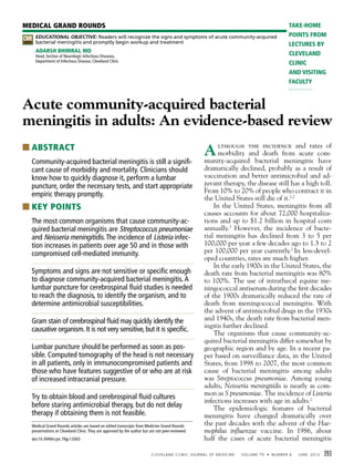 EDUCATIONAL OBJECTIVE: Readers will recognize the signs and symptoms of acute community-acquired
bacterial meningitis and promptly begin workup and treatment
ADARSH BHIMRAJ, MD
Head, Section of Neurologic Infectious Diseases,
Department of Infectious Disease, Cleveland Clinic
Acute community-acquired bacterial
meningitis in adults: An evidence-based review
■ ABSTRACT
Community-acquired bacterial meningitis is still a signiﬁ-
cant cause of morbidity and mortality. Clinicians should
know how to quickly diagnose it, perform a lumbar
puncture, order the necessary tests, and start appropriate
empiric therapy promptly.
■ KEY POINTS
The most common organisms that cause community-ac-
quired bacterial meningitis are Streptococcus pneumoniae
and Neisseria meningitidis.The incidence of Listeria infec-
tion increases in patients over age 50 and in those with
compromised cell-mediated immunity.
Symptoms and signs are not sensitive or speciﬁc enough
to diagnose community-acquired bacterial meningitis.A
lumbar puncture for cerebrospinal ﬂuid studies is needed
to reach the diagnosis, to identify the organism, and to
determine antimicrobial susceptibilities.
Gram stain of cerebrospinal ﬂuid may quickly identify the
causative organism. It is not very sensitive, but it is speciﬁc.
Lumbar puncture should be performed as soon as pos-
sible. Computed tomography of the head is not necessary
in all patients, only in immunocompromised patients and
those who have features suggestive of or who are at risk
of increased intracranial pressure.
Try to obtain blood and cerebrospinal ﬂuid cultures
before staring antimicrobial therapy, but do not delay
therapy if obtaining them is not feasible.
393
Although the incidence and rates of
morbidity and death from acute com-
munity-acquired bacterial meningitis have
dramatically declined, probably as a result of
vaccination and better antimicrobial and ad-
juvant therapy, the disease still has a high toll.
From 10% to 20% of people who contract it in
the United States still die of it.1,2
In the United States, meningitis from all
causes accounts for about 72,000 hospitaliza-
tions and up to $1.2 billion in hospital costs
annually.3
However, the incidence of bacte-
rial meningitis has declined from 3 to 5 per
100,000 per year a few decades ago to 1.3 to 2
per 100,000 per year currently.2
In less-devel-
oped countries, rates are much higher.
In the early 1900s in the United States, the
death rate from bacterial meningitis was 80%
to 100%. The use of intrathecal equine me-
ningococcal antiserum during the first decades
of the 1900s dramatically reduced the rate of
death from meningococcal meningitis. With
the advent of antimicrobial drugs in the 1930s
and 1940s, the death rate from bacterial men-
ingitis further declined.
The organisms that cause community-ac-
quired bacterial meningitis differ somewhat by
geographic region and by age. In a recent pa-
per based on surveillance data, in the United
States, from 1998 to 2007, the most common
cause of bacterial meningitis among adults
was Streptococcus pneumoniae. Among young
adults, Neisseria meningitidis is nearly as com-
mon as S pneumoniae. The incidence of Listeria
infections increases with age in adults.2
The epidemiologic features of bacterial
meningitis have changed dramatically over
the past decades with the advent of the Hae-
mophilus influenzae vaccine. In 1986, about
half the cases of acute bacterial meningitis
MEDICAL GRAND ROUNDS
doi:10.3949/ccjm.79gr.12003
TAKE-HOME
POINTS FROM
LECTURES BY
CLEVELAND
CLINIC
AND VISITING
FACULTY
Medical Grand Rounds articles are based on edited transcripts from Medicine Grand Rounds
presentations at Cleveland Clinic.They are approved by the author but are not peer-reviewed.
CREDIT
CME
 