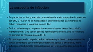 La sospecha de infección
• En pacientes en los que existe una moderada a alta sospecha de infección
del SNC y PL aún no se ha realizado, antimicrobianos parenterales no
deben retrasarse a la espera de una TAC
• En los pacientes que no presentan estos síntomas, tienen la condición
mental normal, y no tienen déficits neurológicos focales, una TC encefalo
no siempre se requiere antes de PL.
• Sin embargo, en la mayoría de los pacientes que tienen una presentación
clínica compatible con meningitis bacteriana aguda o encefalitis, habrá
suficiente incertidumbre diagnóstica que la TC es aconsejable antes de la
PL.
 