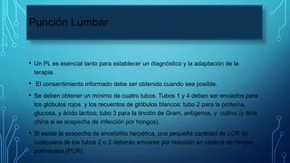 Punción Lumbar
• Un PL es esencial tanto para establecer un diagnóstico y la adaptación de la
terapia.
• El consentimiento informado debe ser obtenido cuando sea posible.
• Se deben obtener un mínimo de cuatro tubos. Tubos 1 y 4 deben ser enviados para
los glóbulos rojos y los recuentos de glóbulos blancos; tubo 2 para la proteína,
glucosa, y ácido láctico; tubo 3 para la tinción de Gram, antígenos, y cultivo (y tinta
china si se sospecha de infección por hongos).
• Si existe la sospecha de encefalitis herpética, una pequeña cantidad de LCR de
cualquiera de los tubos 2 o 3 deberán enviarse por reacción en cadena de herpes
polimerasa (PCR).
 