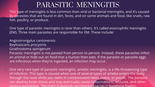 PARASITIC MENINGITIS
 This type of meningitis is less common than viral or bacterial meningitis, and it’s caused
by parasites that are found in dirt, feces, and on some animals and food, like snails, raw
fish, poultry, or produce.
 One type of parasitic meningitis is rarer than others. It’s called eosinophilic meningitis
(EM). Three main parasites are responsible for EM. These include:
 Angiostrongylus cantonensis
 Baylisascaris procyonis
 Gnathostoma spinigerum
 Parasitic meningitis is not passed from person to person. Instead, these parasites infect
an animal or hide out on food that a human then eats. If the parasite or parasite eggs
are infectious when they’re ingested, an infection may occur.
 One very rare type of parasitic meningitis, amebic meningitis, is a life-threatening type
of infection. This type is caused when one of several types of ameba enters the body
through the nose while you swim in contaminated lakes, rivers, or ponds. The parasite
can destroy brain tissue and may eventually cause hallucinations, seizures, and other
 