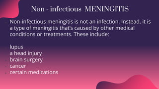 Non - infectious MENINGITIS
 Non-infectious meningitis is not an infection. Instead, it is
a type of meningitis that’s caused by other medical
conditions or treatments. These include:
 lupus
 a head injury
 brain surgery
 cancer
 certain medications
 