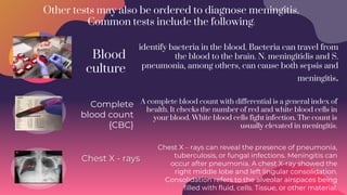 Other tests may also be ordered to diagnose meningitis.
Common tests include the following:
Complete
blood count
{CBC}
Blood
culture
Chest X - rays
Chest X – rays can reveal the presence of pneumonia,
tuberculosis, or fungal infections. Meningitis can
occur after pneumonia. A chest X-ray showed the
right middle lobe and left lingular consolidation.
Consolidation refers to the alveolar airspaces being
filled with fluid, cells. Tissue, or other material.
identify bacteria in the blood. Bacteria can travel from
the blood to the brain. N. meningitidis and S.
pneumonia, among others, can cause both sepsis and
meningitis.
A complete blood count with differential is a general index of
health. It checks the number of red and white blood cells in
your blood. White blood cells fight infection. The count is
usually elevated in meningitis.
 