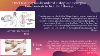 Other tests may also be ordered to diagnose meningitis.
Common tests include the following:
Glass
test
Lumbar puncture
test
Your doctor may also conduct a glass test. For this
test, your doctor will roll a glass over the meningitis
rash. If the rash doesn’t fade under the pressure, it’s
likely meningitis rash. If it does fade, the unusual
spots on the skin may be the result of another
condition.
A lumbar puncture (spinal tap) is performed in your lower back,
in the lumbar region. During a lumbar puncture, a needle is
inserted between two lumbar bones (vertebrae) {L3 and L5} to
remove a sample of cerebrospinal fluid. This is the fluid that
surrounds your brain and spinal cord to protect them from
injury. This test can detect meningitis, leukemia and other
illness.
 