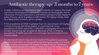 Antibiotic therapy: age 3 months to 7 years:
 In older infants or young children (age 3 months to 7 years), the most
common microorganisms are S pneumoniae, N meningitidis, and H
influenzae. Primary treatment is with either cefotaxime (50 mg/kg IV
every 6 hours, up to 12 g/day) or ceftriaxone (75 mg/kg initially, then
50 mg/kg every 12 hours, up to 4 g/day).
 If the prevalence of DRSP is greater than 2%, vancomycin (15 mg/kg
IV every 8 hours) should be added. In countries with a low
prevalence of DRSP, penicillin G (250,000 units/kg/day IM or IV in 3-4
divided doses) may be considered. Because of the increasing
prevalence of DRSP, penicillin G is no longer recommended in the
United States.
 An alternative (which may also be chosen if the patient is severely
allergic to penicillin) is chloramphenicol (25 mg/kg orally or IV every
12 hours) plus vancomycin (15 mg/kg IV every 8 hours). Treatment
with dexamethasone (0.4 mg/kg IV every 12 hours for 2 days or 0.15
mg/kg IV every 6 hours for 4 days) should be strongly considered,
starting 15 to 20 minutes before the first dose of antibiotics.
 