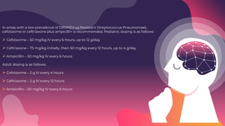 In areas with a low prevalence of DRSP{Drug Resistant Streptococcus Pneumoniae} ,
cefotaxime or ceftriaxone plus ampicillin is recommended. Pediatric dosing is as follows:
 Cefotaxime – 50 mg/kg IV every 6 hours, up to 12 g/day
 Ceftriaxone – 75 mg/kg initially, then 50 mg/kg every 12 hours, up to 4 g/day
 Ampicillin – 50 mg/kg IV every 6 hours
Adult dosing is as follows:
 Cefotaxime – 2 g IV every 4 hours
 Ceftriaxone – 2 g IV every 12 hours
 Ampicillin – 50 mg/kg IV every 6 hours
 