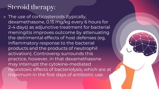 Steroid therapy:
 The use of corticosteroids (typically,
dexamethasone, 0.15 mg/kg every 6 hours for
2-4 days) as adjunctive treatment for bacterial
meningitis improves outcome by attenuating
the detrimental effects of host defenses (eg,
inflammatory response to the bacterial
products and the products of neutrophil
activation). Controversy surrounds this
practice, however, in that dexamethasone
may interrupt the cytokine-mediated
neurotoxic effects of bacteriolysis, which are at
maximum in the first days of antibiotic use.
 