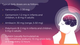 Typical daily doses are as follows:
 Vancomycin: 5-20 mg
 Gentamicin: 1-2 mg in infants and
children, 4–8 mg in adults
 Amikacin: 30 mg (range, 5-50 mg)
 Polymyxin B: 2 mg in infants and children,
5 mg in adults
 Colistin (usually formulated as
colistimethate sodium): 10 mg once daily
or 5 mg every 12 hours
 