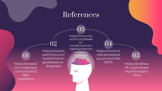 01
02 04
05
03
References
https://emedic
ine.medscape.
com/article/23
2915-
treatment
https://www.h
ealthline.com/
health/menin
gitis#tests-or-
diagnosis
https://www.m
edicalnewstod
ay.com/articles
/9276
https://www.may
oclinic.org/diseas
es-
conditions/meni
ngitis/symptoms
-causes/syc-
20350508
https://kidshea
lth.org/en/pare
nts/meningitis.
html
 