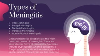 Types of
Meningitis
 Viral Meningitis
 Fungal Meningitis
 Bacterial Meningitis
 Parasitic Meningitis
 Non-infectious Meningitis
Viral and bacterial infections are the most
common causes of meningitis. There are
several other forms of meningitis. Examples
include cryptococcal, which is caused by a
fungal infection, and carcinomatous, which is
cancer-related. These types are less common.
 