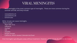 VIRAL MENINGITIS
 Viral meningitis is the most common type of meningitis. These are more common during the
summer and fall, and they include:
 coxsackievirus A
 coxsackievirus B
 Echoviruses
Other viruses can cause meningitis.
These include:
 West Nile virus
 influenza
 mumps
 HIV
 measles
 herpes viruses
 Coltivirus, which causes Colorado tick fever
Viral meningitis typically goes away without treatment. However, some causes do need to be treated.
 