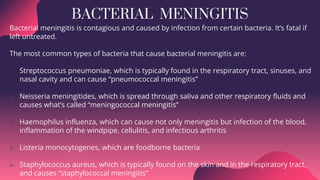 BACTERIAL MENINGITIS
Bacterial meningitis is contagious and caused by infection from certain bacteria. It’s fatal if
left untreated.
The most common types of bacteria that cause bacterial meningitis are:
 Streptococcus pneumoniae, which is typically found in the respiratory tract, sinuses, and
nasal cavity and can cause “pneumococcal meningitis”
 Neisseria meningitides, which is spread through saliva and other respiratory fluids and
causes what’s called “meningococcal meningitis”
 Haemophilus influenza, which can cause not only meningitis but infection of the blood,
inflammation of the windpipe, cellulitis, and infectious arthritis
 Listeria monocytogenes, which are foodborne bacteria
 Staphylococcus aureus, which is typically found on the skin and in the respiratory tract,
and causes “staphylococcal meningitis”
 