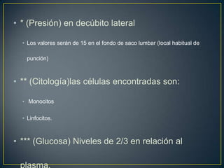 • * (Presión) en decúbito lateral
• Los valores serán de 15 en el fondo de saco lumbar (local habitual de
punción)

• ** (Citología)las células encontradas son:
• Monocitos
• Linfocitos.

• *** (Glucosa) Niveles de 2/3 en relación al

 