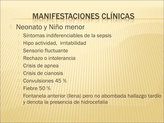  Neonato y Niño menor
 Síntomas indiferenciables de la sepsis
 Hipo actividad, irritabilidad
 Sensorio fluctuante
 Rechazo o intolerancia
 Crisis de apnea
 Crisis de cianosis
 Convulsiones 45 %
 Fiebre 50 %
 Fontanela anterior (llena) pero no abombada hallazgo tardío
y denota la presencia de hidrocefalia
 