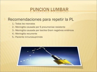  Recomendaciones para repetir la PL
 1.- Todos los neonatos
 2.- Meningitis causada por S pneumoniae resistente
 3.- Meningitis causada por bacilos Gram negativos entéricos
 4.- Meningitis recurrente
 5.- Paciente inmunosuprimido
 