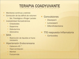 Monitoreo continuo y estricto Corrección de los déficit de volumen  Sol. Fisiológica o Ringer Lactato Inestabilidad Hemodinámica Cristaloides  Dopamina  Dobutamina Adrenalina SIHA Restricción de líquidos si fuera necesario Hipertensión Endocraneana Cabecera 45 ° Hiperventilación Manitol Furozemida Convulsiones Diazepam Loracepam Difenilhidantoina TTO respuesta Inflamatoria Corticoides 