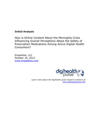 Initial Analysis

How is Online Content About the Meningitis Crisis
Influencing Overall Perceptions About the Safety of
Prescription Medications Among Active Digital Health
Consumers?


Enspektos, LLC
October 16, 2012
www.enspektos.com




             Learn more about the digihealth pulse research initiative at
                                              www.digihealthpulse.info
 
