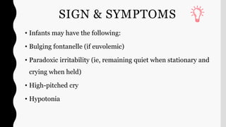 SIGN & SYMPTOMS
• Infants may have the following:
• Bulging fontanelle (if euvolemic)
• Paradoxic irritability (ie, remaining quiet when stationary and
crying when held)
• High-pitched cry
• Hypotonia
 