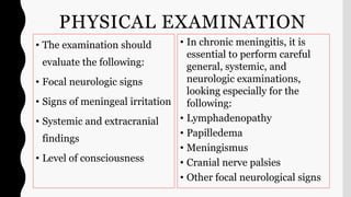 PHYSICAL EXAMINATION
• The examination should
evaluate the following:
• Focal neurologic signs
• Signs of meningeal irritation
• Systemic and extracranial
findings
• Level of consciousness
• In chronic meningitis, it is
essential to perform careful
general, systemic, and
neurologic examinations,
looking especially for the
following:
• Lymphadenopathy
• Papilledema
• Meningismus
• Cranial nerve palsies
• Other focal neurological signs
 