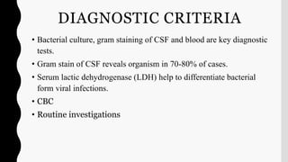 DIAGNOSTIC CRITERIA
• Bacterial culture, gram staining of CSF and blood are key diagnostic
tests.
• Gram stain of CSF reveals organism in 70-80% of cases.
• Serum lactic dehydrogenase (LDH) help to differentiate bacterial
form viral infections.
• CBC
• Routine investigations
 