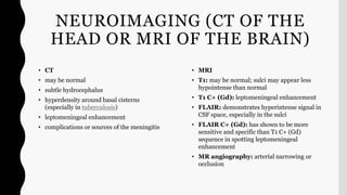 NEUROIMAGING (CT OF THE
HEAD OR MRI OF THE BRAIN)
• CT
• may be normal
• subtle hydrocephalus
• hyperdensity around basal cisterns
(especially in tuberculosis)
• leptomeningeal enhancement
• complications or sources of the meningitis
• MRI
• T1: may be normal; sulci may appear less
hypointense than normal
• T1 C+ (Gd): leptomeningeal enhancement
• FLAIR: demonstrates hyperintense signal in
CSF space, especially in the sulci
• FLAIR C+ (Gd): has shown to be more
sensitive and specific than T1 C+ (Gd)
sequence in spotting leptomeningeal
enhancement
• MR angiography: arterial narrowing or
occlusion
 