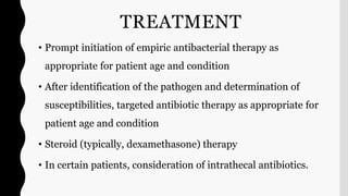 TREATMENT
• Prompt initiation of empiric antibacterial therapy as
appropriate for patient age and condition
• After identification of the pathogen and determination of
susceptibilities, targeted antibiotic therapy as appropriate for
patient age and condition
• Steroid (typically, dexamethasone) therapy
• In certain patients, consideration of intrathecal antibiotics.
 
