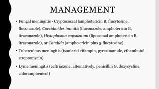 MANAGEMENT
• Fungal meningitis - Cryptococcal (amphotericin B, flucytosine,
fluconazole), Coccidioides immitis (fluconazole, amphotericin B,
itraconazole), Histoplasma capsulatum (liposomal amphotericin B,
itraconazole), or Candida (amphotericin plus 5-flucytosine)
• Tuberculous meningitis (isoniazid, rifampin, pyrazinamide, ethambutol,
streptomycin)
• Lyme meningitis (ceftriaxone; alternatively, penicillin G, doxycycline,
chloramphenicol)
 