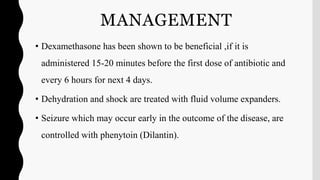 MANAGEMENT
• Dexamethasone has been shown to be beneficial ,if it is
administered 15-20 minutes before the first dose of antibiotic and
every 6 hours for next 4 days.
• Dehydration and shock are treated with fluid volume expanders.
• Seizure which may occur early in the outcome of the disease, are
controlled with phenytoin (Dilantin).
 