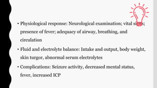 • Physiological response: Neurological examination; vital signs;
presence of fever; adequacy of airway, breathing, and
circulation
• Fluid and electrolyte balance: Intake and output, body weight,
skin turgor, abnormal serum electrolytes
• Complications: Seizure activity, decreased mental status,
fever, increased ICP
 