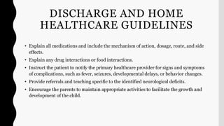 DISCHARGE AND HOME
HEALTHCARE GUIDELINES
• Explain all medications and include the mechanism of action, dosage, route, and side
effects.
• Explain any drug interactions or food interactions.
• Instruct the patient to notify the primary healthcare provider for signs and symptoms
of complications, such as fever, seizures, developmental delays, or behavior changes.
• Provide referrals and teaching specific to the identified neurological deficits.
• Encourage the parents to maintain appropriate activities to facilitate the growth and
development of the child.
 